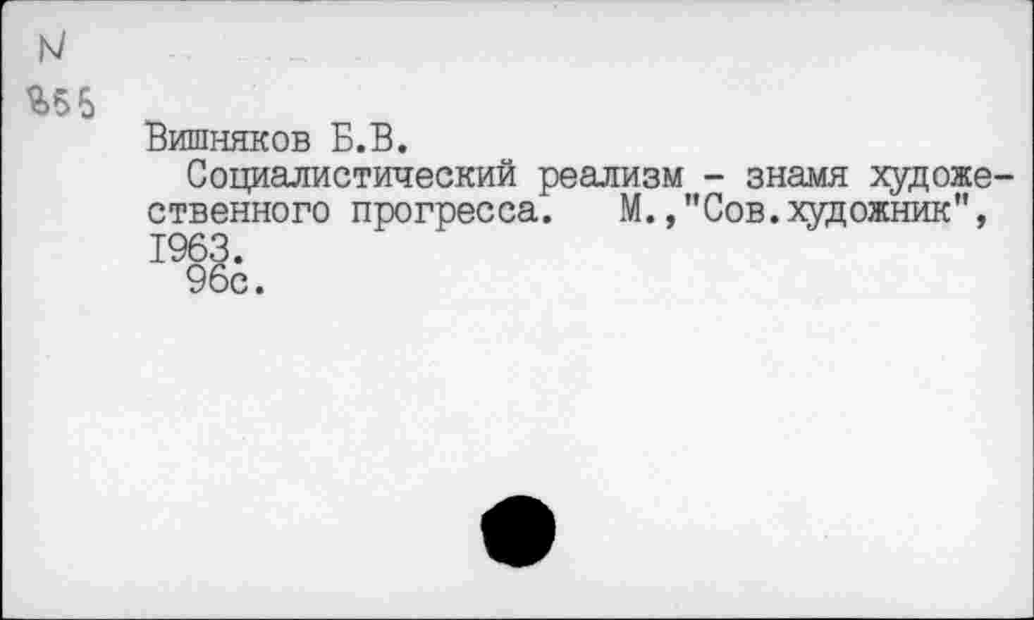 ﻿м
%56
Вишняков Б.В.
Социалистический реализм - знамя художественного прогресса. М.Сов.художник", 1963.
96с.